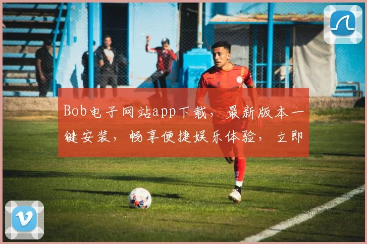 Bob电子网站app下载，最新版本一键安装，畅享便捷娱乐体验，立即下载