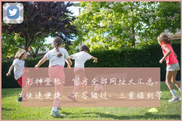 彩神登陆，官方全部网址大汇总，快速便捷，不容错过，三重福利等你来
