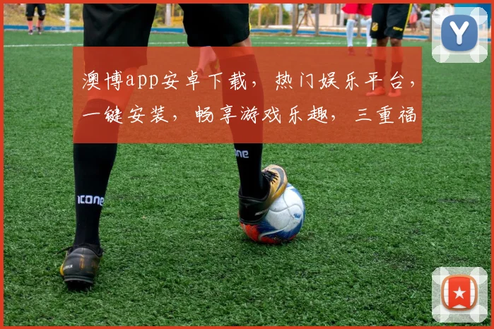 澳博app安卓下载，热门娱乐平台，一键安装，畅享游戏乐趣，三重福利等你来