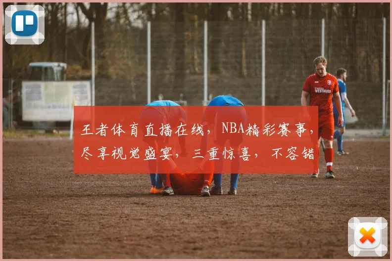 王者体育直播在线，NBA精彩赛事，尽享视觉盛宴，三重惊喜，不容错过