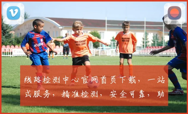 线路检测中心官网首页下载，一站式服务，精准检测，安全可靠，助力企业高效运维，三步完成，立即体验