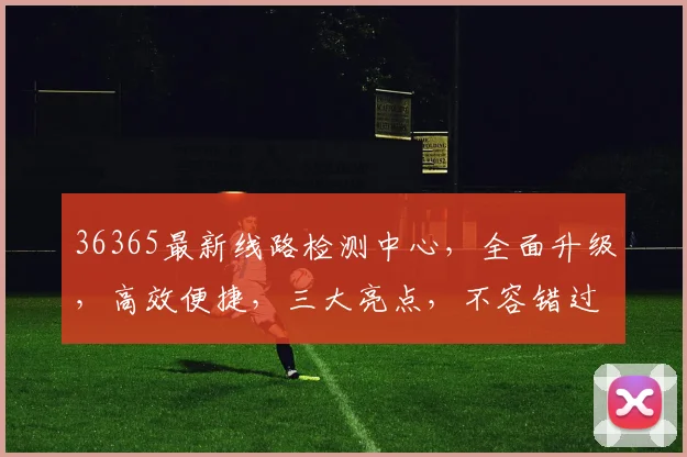 36365最新线路检测中心，全面升级，高效便捷，三大亮点，不容错过
