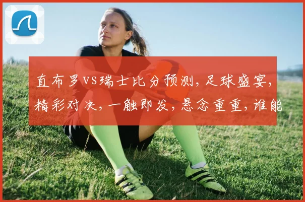 直布罗vs瑞士比分预测,足球盛宴,精彩对决,一触即发,悬念重重,谁能问鼎