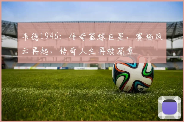 韦德1946：传奇篮球巨星，赛场风云再起，传奇人生再续篇章